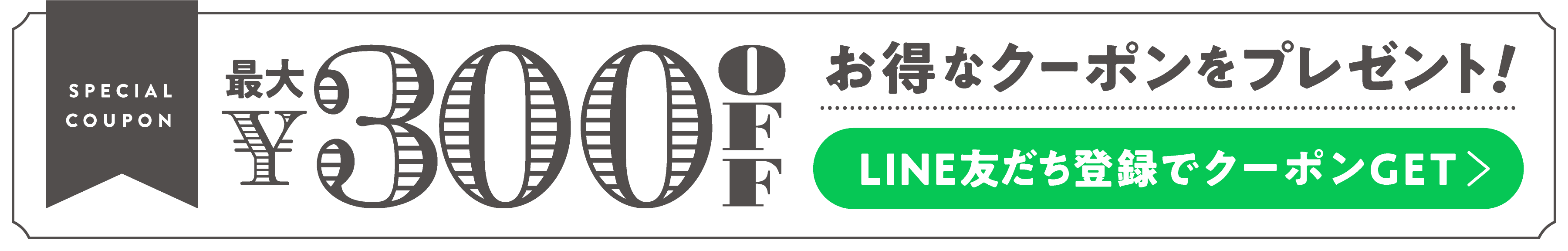 SPECIAL COUPON FOR YOU! 最大￥300 OFFクーポン　LINE友だち登録でGET
